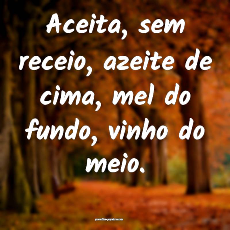 Aceita, sem receio, azeite de cima, mel do fundo, vinho do meio.
...
