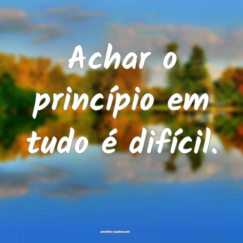 Achar o princípio em tudo é difícil.
 ...
