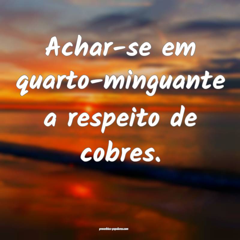 Achar-se em quarto-minguante a respeito de cobres.
...
