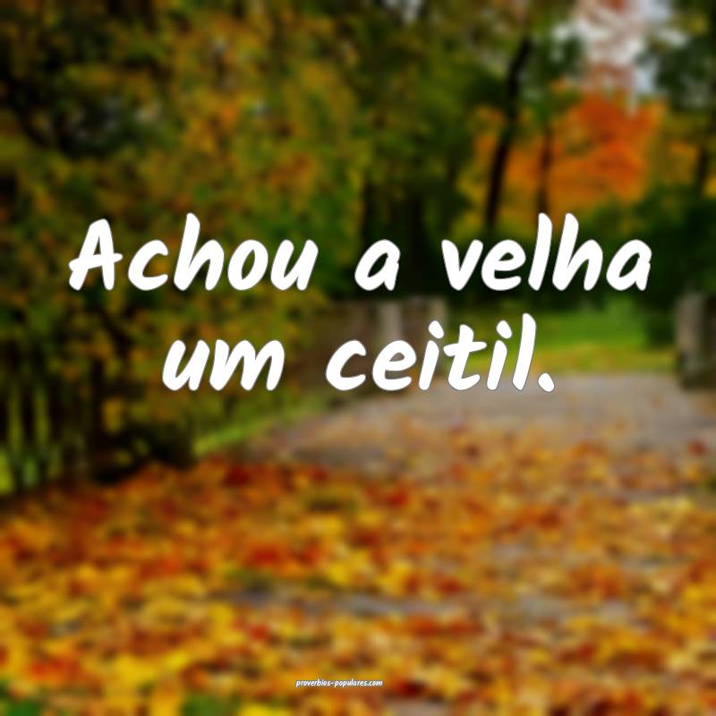Achou a velha um ceitil.
...