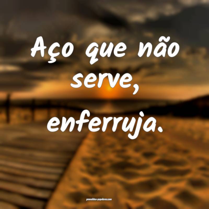 Aço que não serve, enferruja.
...