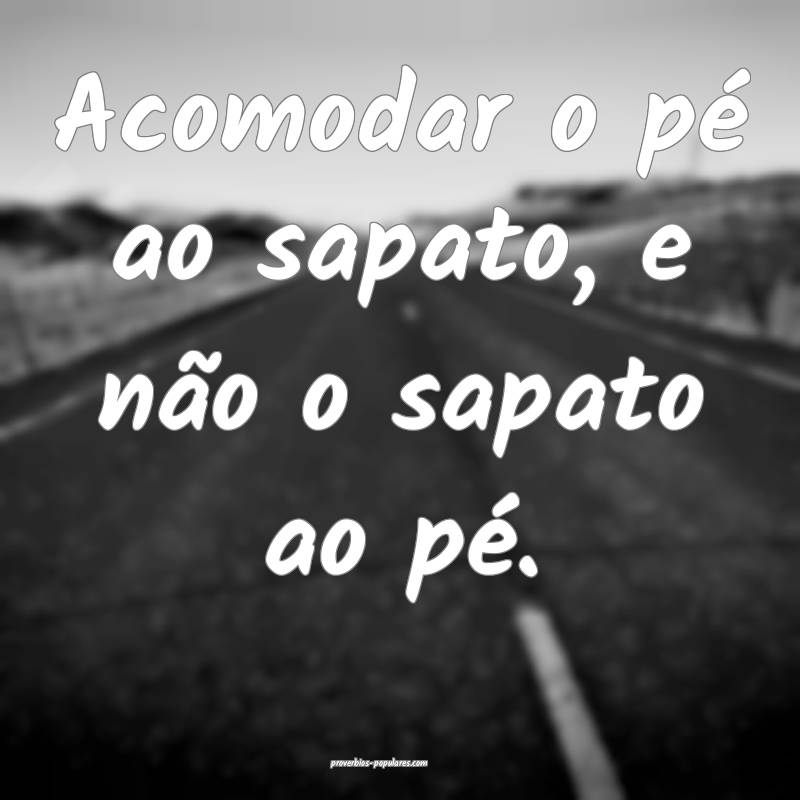Acomodar o pé ao sapato, e não o sapato ao pé.
...