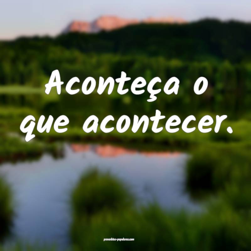 Aconteça o que acontecer.
 ...