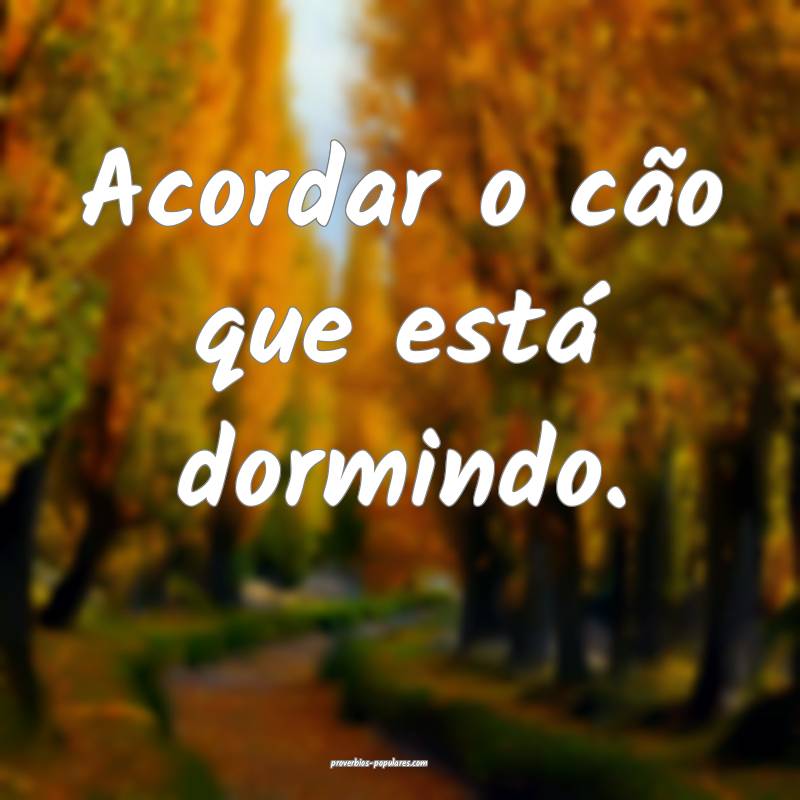 Acordar o cão que está dormindo.
...
