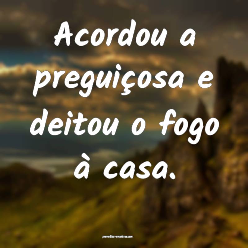 Acordou a preguiçosa e deitou o fogo à casa.
...