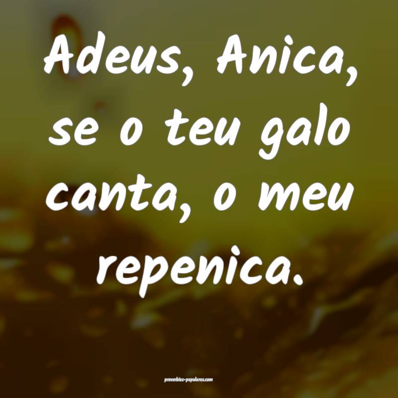 Adeus, Anica, se o teu galo canta, o meu repenica. ...