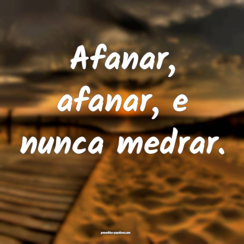 Afanar, afanar, e nunca medrar.
 ...