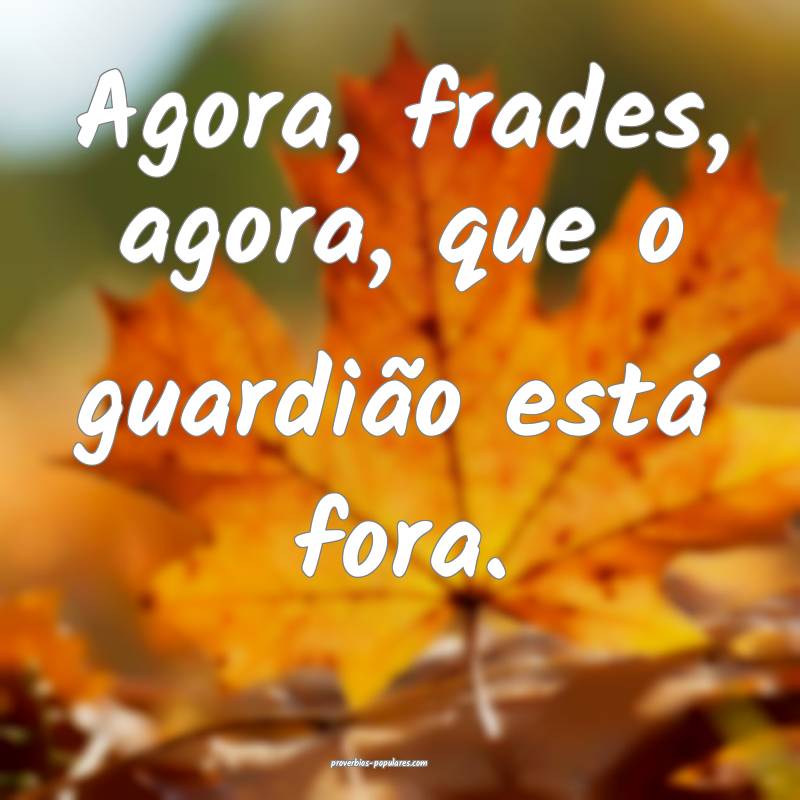 Agora, frades, agora, que o guardião está fora.
...