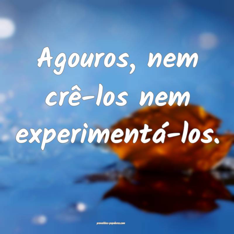 Agouros, nem crê-los nem experimentá-los.
...