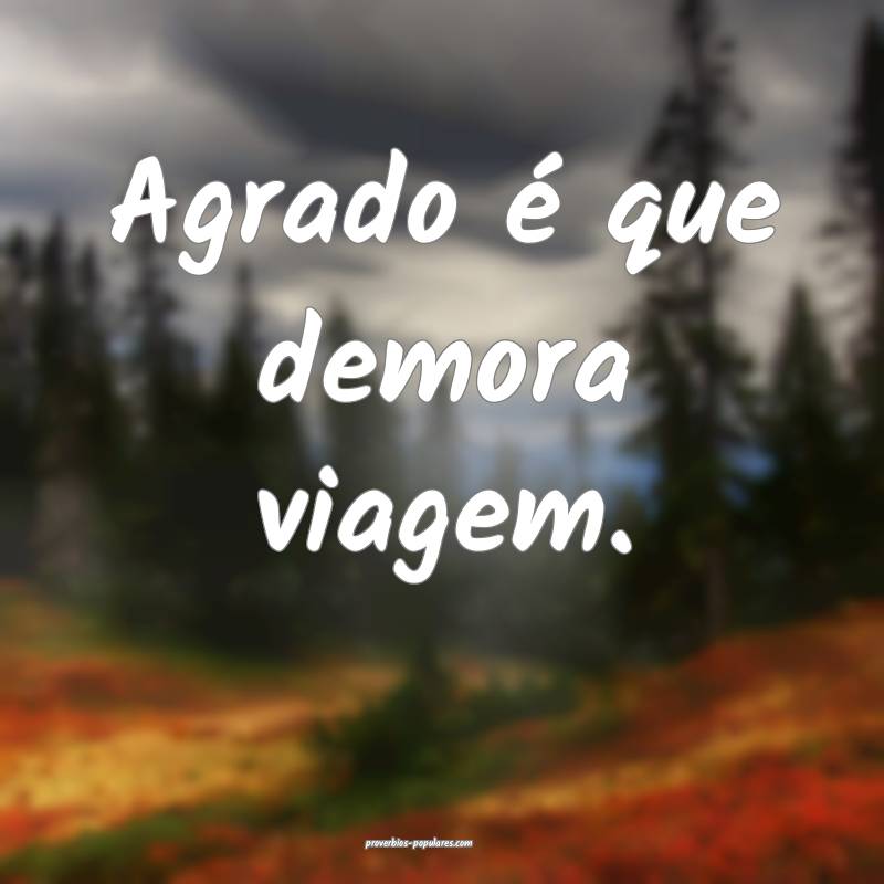 Agrado é que demora viagem.
...