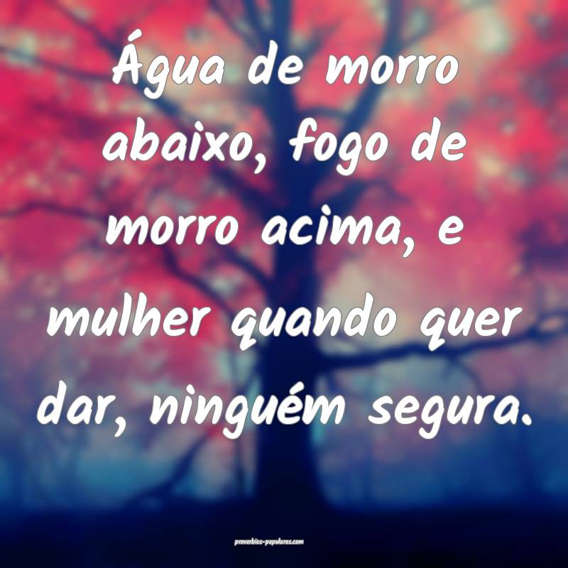 Água de morro abaixo, fogo de morro acima, e mulher quando quer dar, ...
