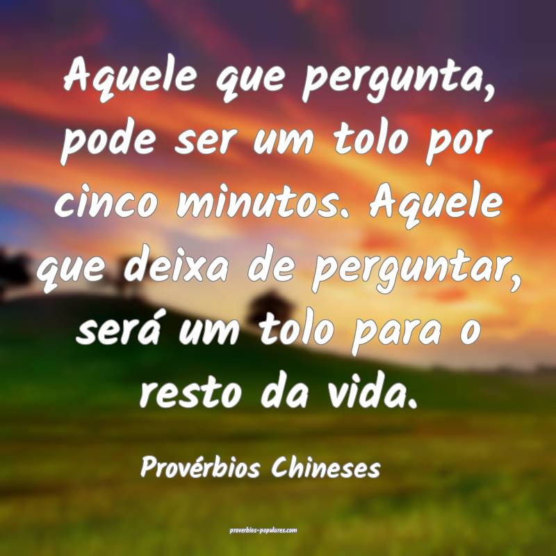 Aquele que pergunta, pode ser um tolo por cinco minutos. Aquele que de...