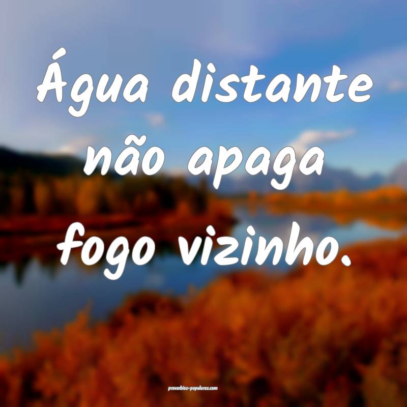 Água distante não apaga fogo vizinho.
...