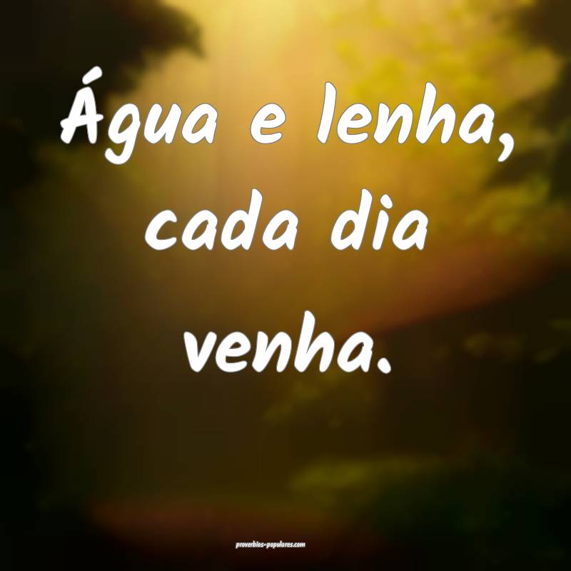 Água e lenha, cada dia venha.
...