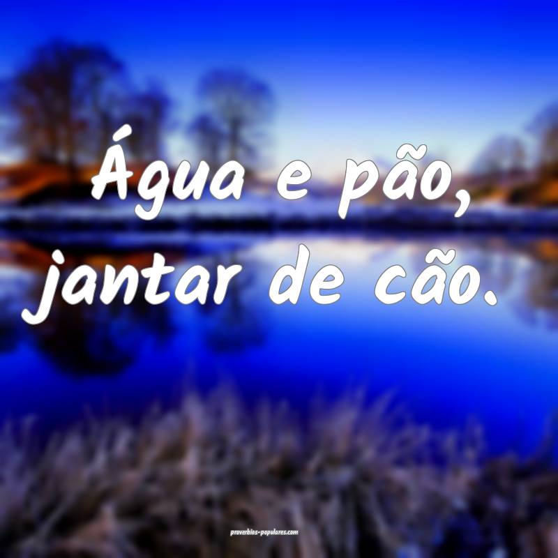 Água e pão, jantar de cão.
...