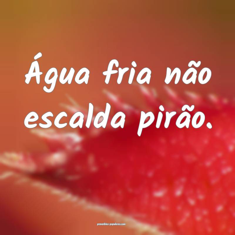 Água fria não escalda pirão.
 ...