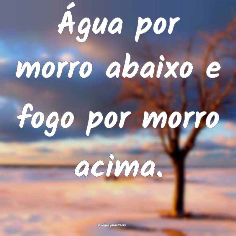 Água por morro abaixo e fogo por morro acima.
...