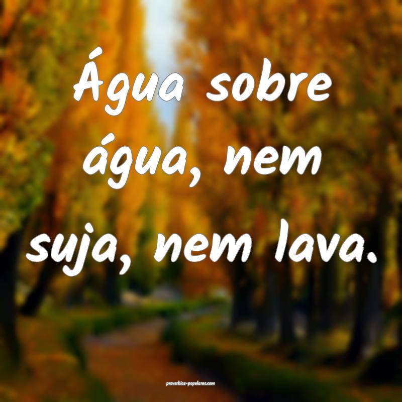 Água sobre água, nem suja, nem lava.
...