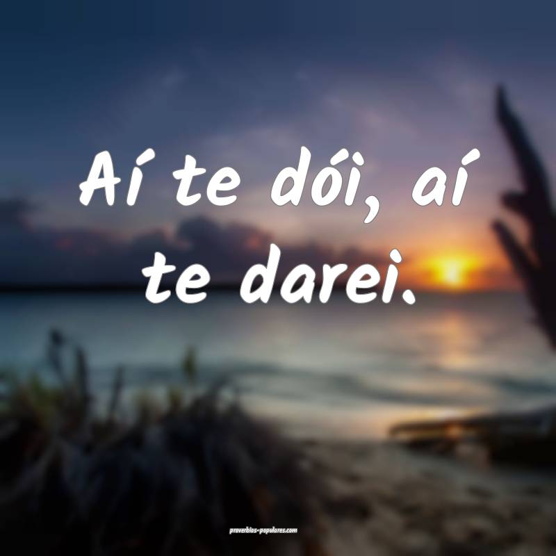 Aí te dói, aí te darei.
...
