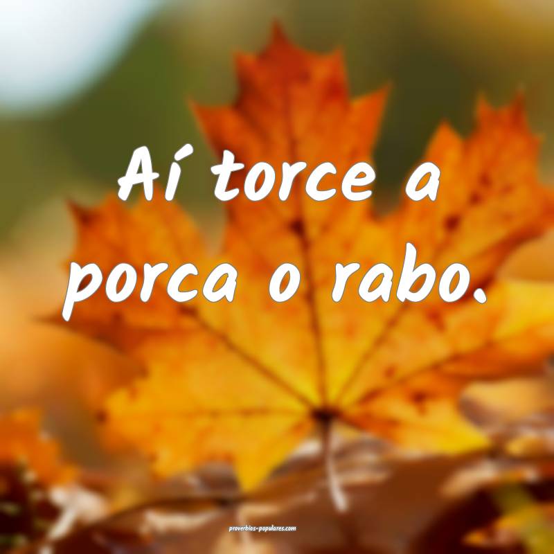 Aí torce a porca o rabo.
...