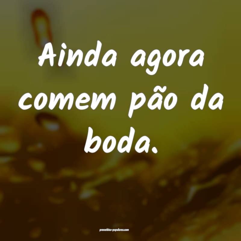 Ainda agora comem pão da boda.
...