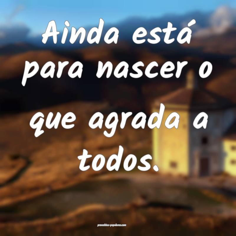 Ainda está para nascer o que agrada a todos.
...