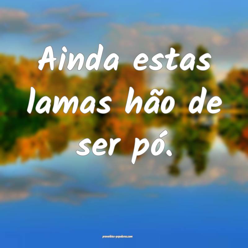 Ainda estas lamas hão de ser pó.
...