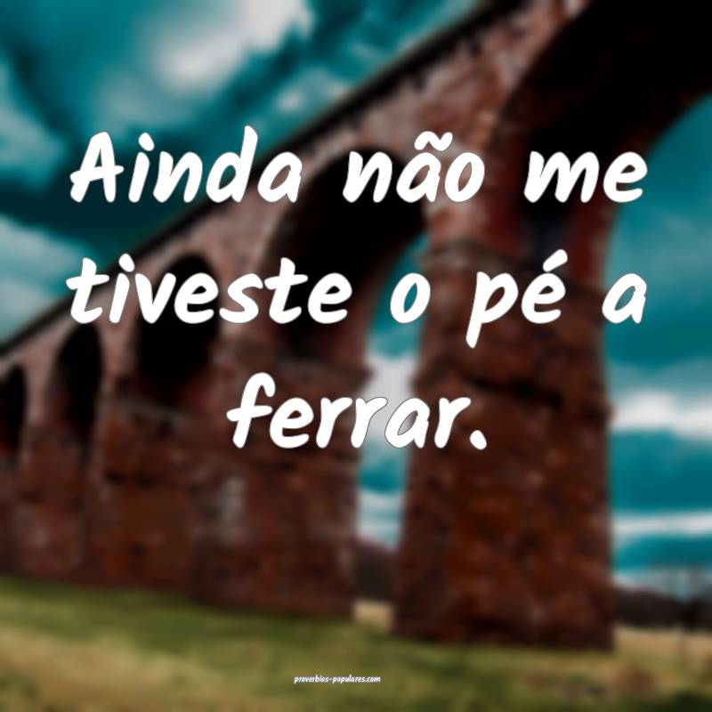 Ainda não me tiveste o pé a ferrar.
 ...
