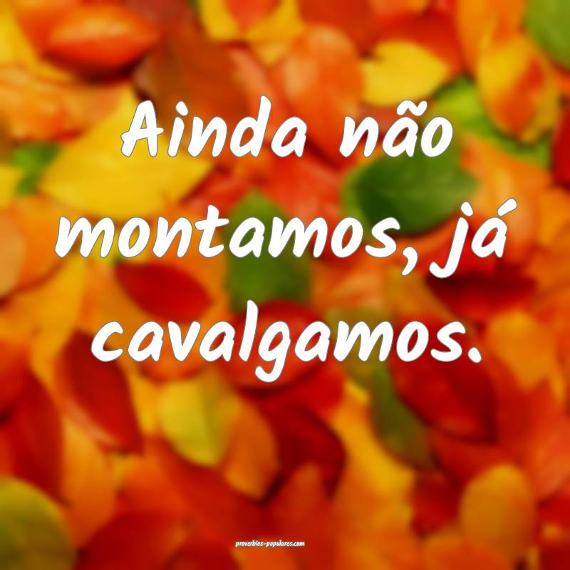 Ainda não montamos, já cavalgamos.
 ...
