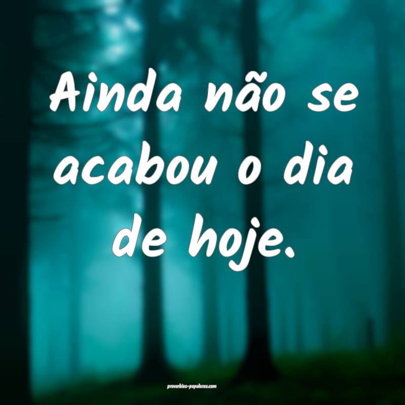 Ainda não se acabou o dia de hoje.
 ...