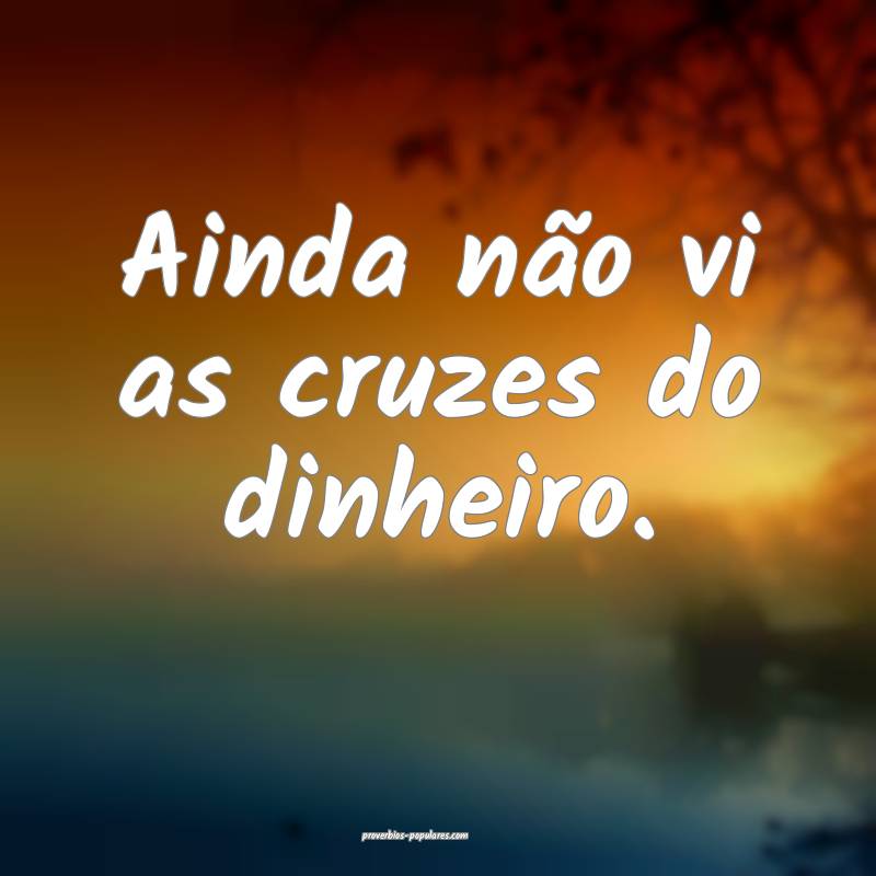 Ainda não vi as cruzes do dinheiro.
...