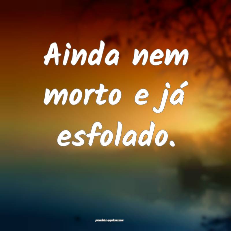 Ainda nem morto e já esfolado.
 ...