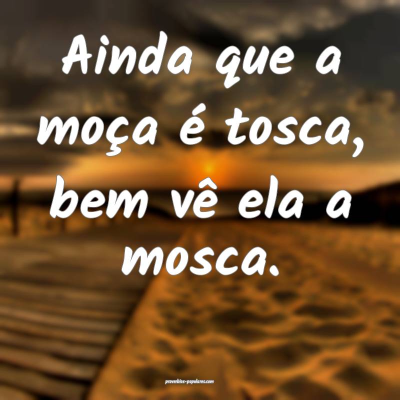 Ainda que a moça é tosca, bem vê ela a mosca.
...