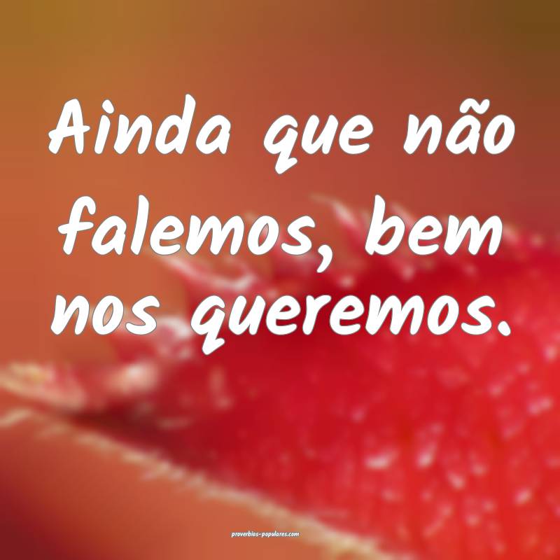 Ainda que não falemos, bem nos queremos.
...