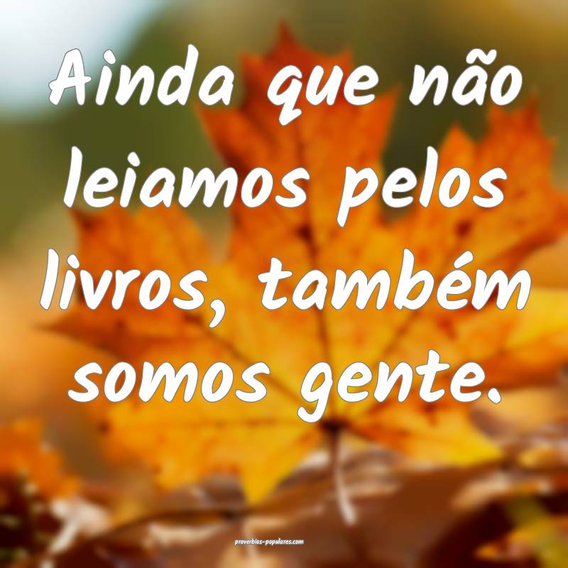 Ainda que não leiamos pelos livros, também somos gente.
...