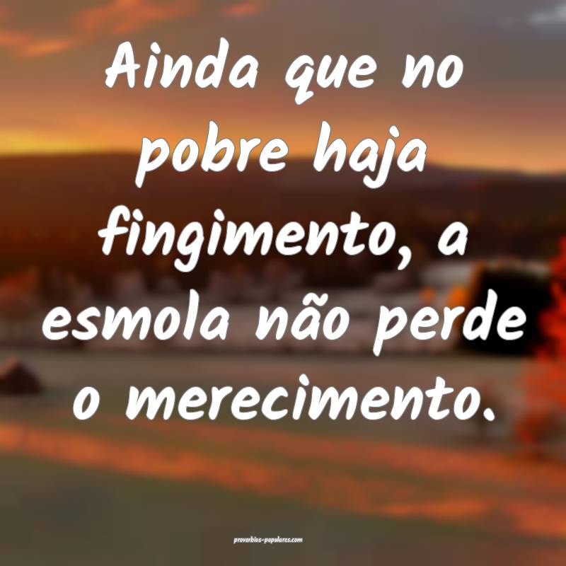 Ainda que no pobre haja fingimento, a esmola não perde o merecimento....