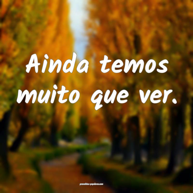 Ainda temos muito que ver.
 ...