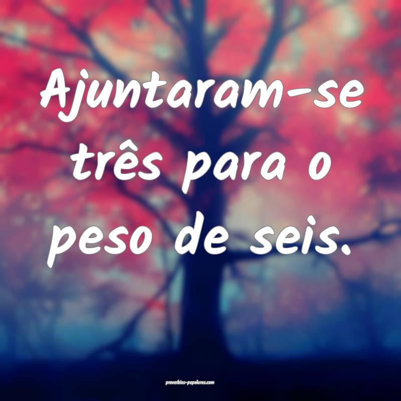 Ajuntaram-se três para o peso de seis.
...