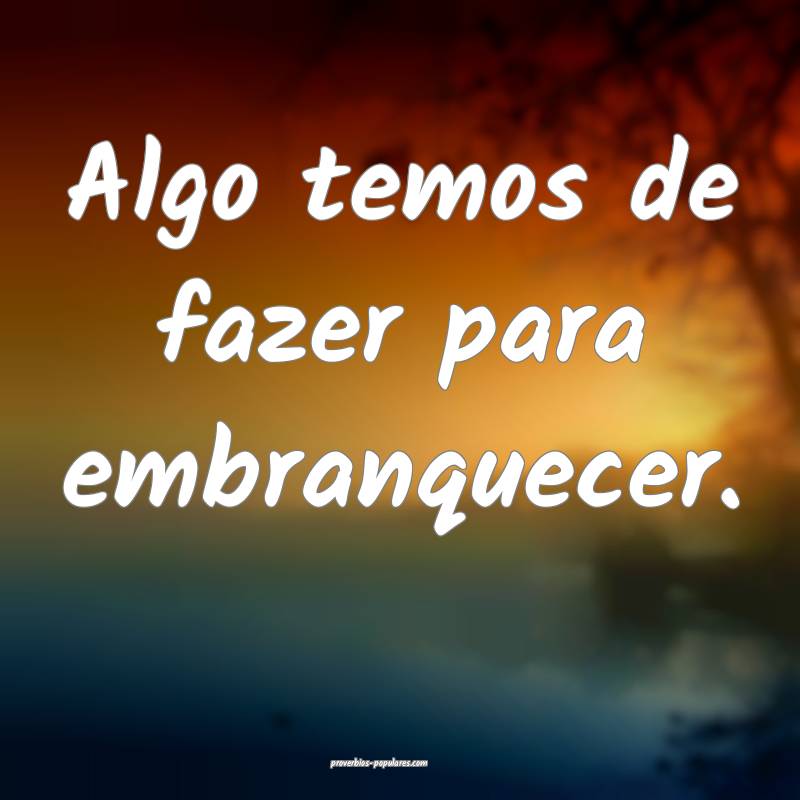 Algo temos de fazer para embranquecer.
...