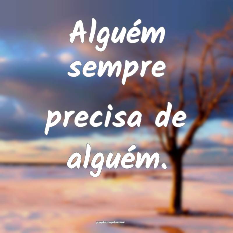 Alguém sempre precisa de alguém.
...
