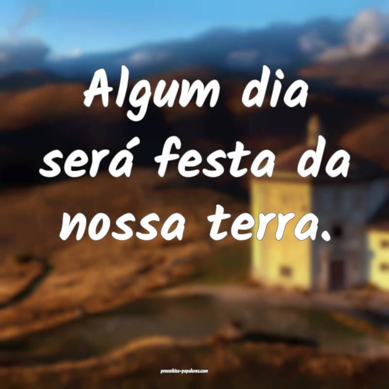 Algum dia será festa da nossa terra.
 ...
