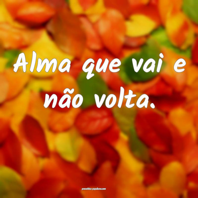 Alma que vai e não volta.
...