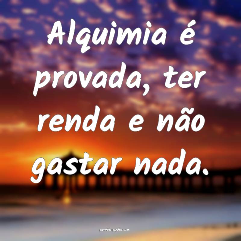 Alquimia é provada, ter renda e não gastar nada.
...
