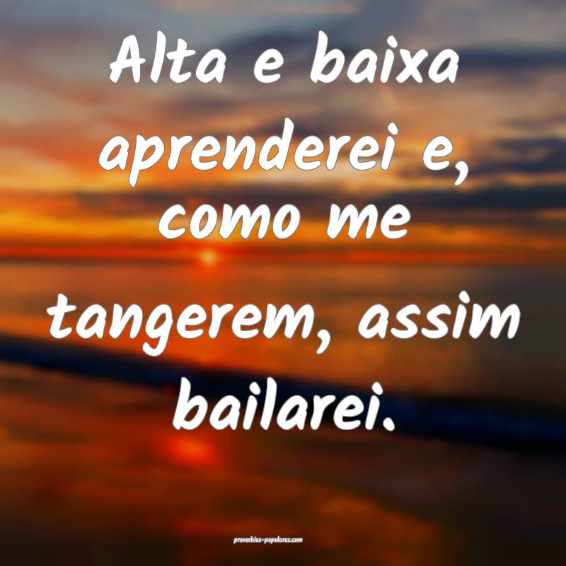 Alta e baixa aprenderei e, como me tangerem, assim bailarei.
...