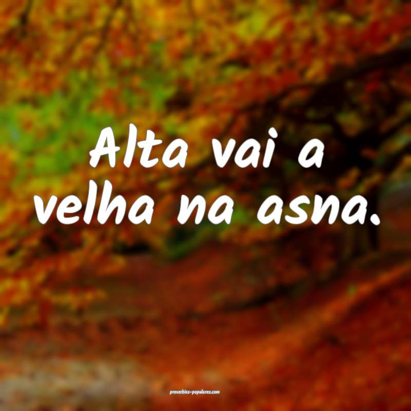 Alta vai a velha na asna.
...