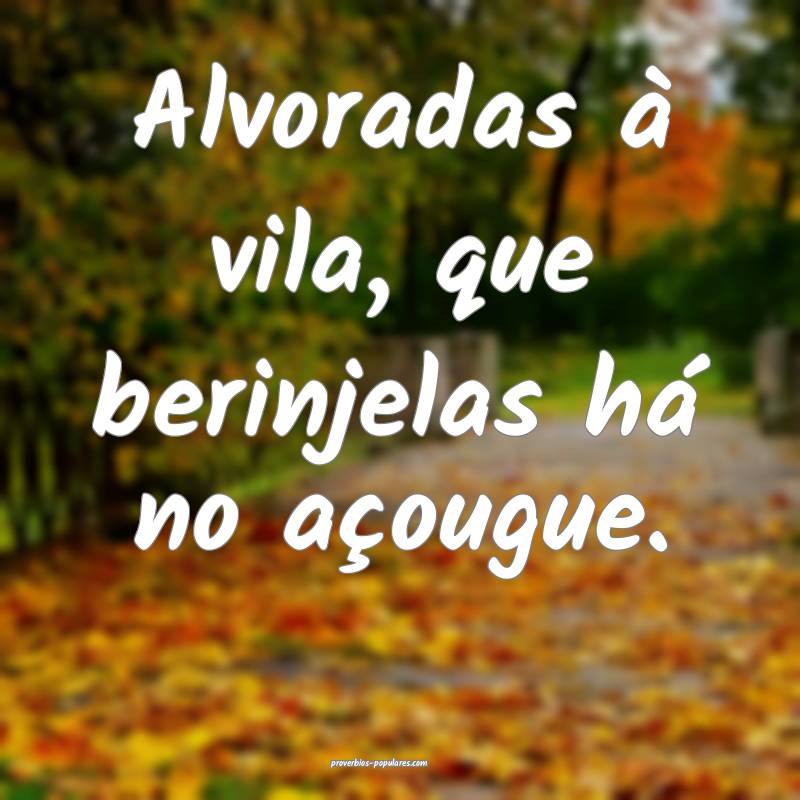 Alvoradas à vila, que berinjelas há no açougue.
...