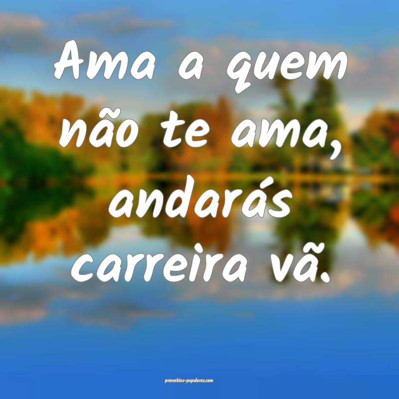 Ama a quem não te ama, andarás carreira vã.
 ...
