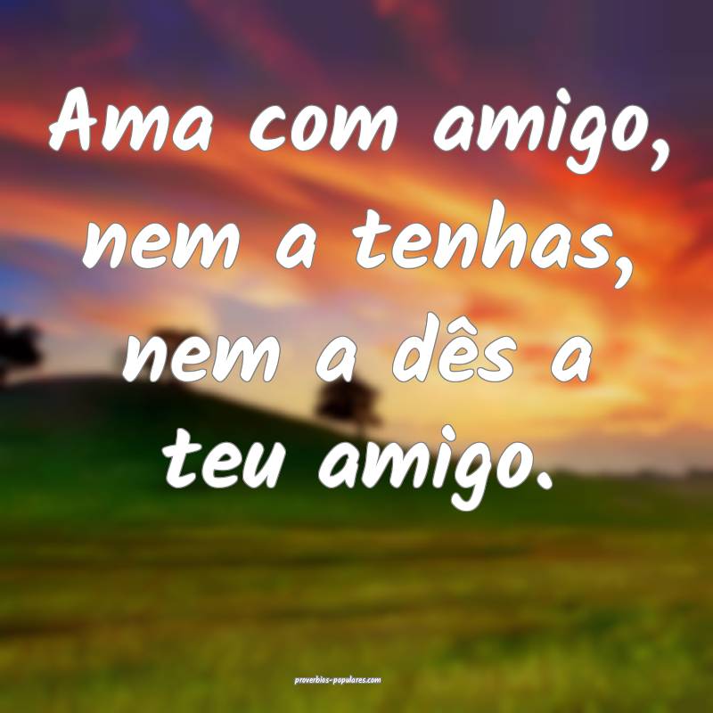 Ama com amigo, nem a tenhas, nem a dês a teu amigo.
...