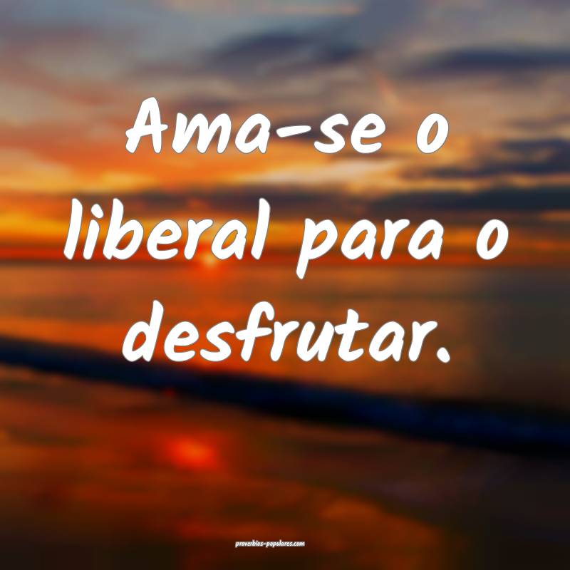 Ama-se o liberal para o desfrutar.
...