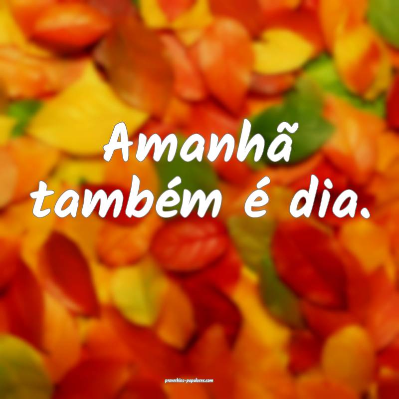 Amanhã também é dia.
...